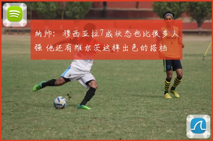 纳帅：穆西亚拉7成状态也比很多人强 他还有维尔茨这样出色的搭档