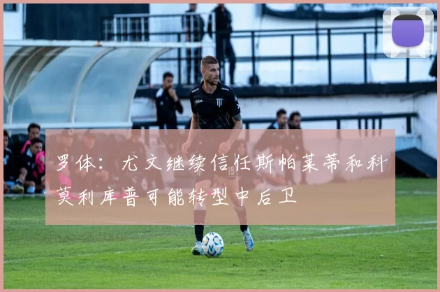 罗体：尤文继续信任斯帕莱蒂和科莫利库普可能转型中后卫
