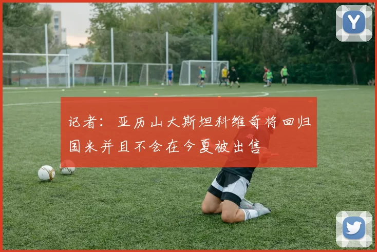 记者：亚历山大斯坦科维奇将回归国米并且不会在今夏被出售