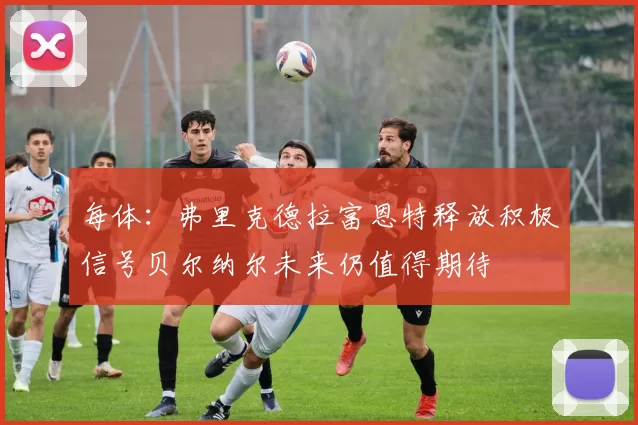 每体：弗里克德拉富恩特释放积极信号贝尔纳尔未来仍值得期待
